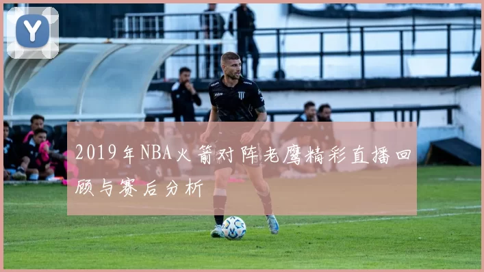 2019年NBA火箭对阵老鹰精彩直播回顾与赛后分析