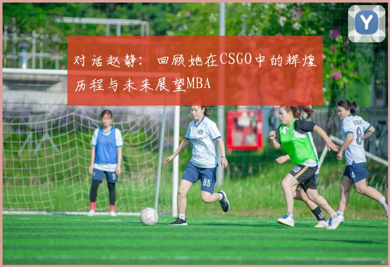 对话赵静：回顾她在CSGO中的辉煌历程与未来展望MBA