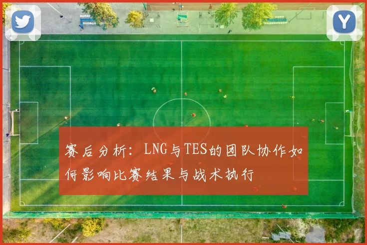 赛后分析：LNG与TES的团队协作如何影响比赛结果与战术执行