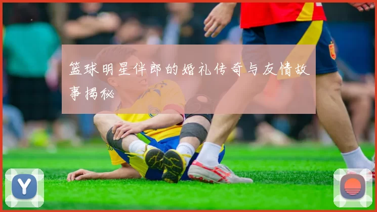 篮球明星伴郎的婚礼传奇与友情故事揭秘