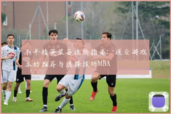 和平精英装备选购指南：适合游戏本的推荐与选择技巧MBA