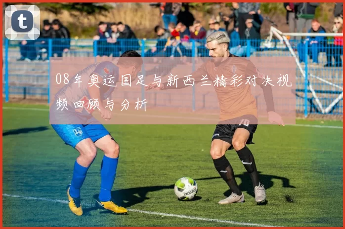 08年奥运国足与新西兰精彩对决视频回顾与分析