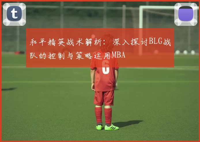 和平精英战术解析：深入探讨BLG战队的控制与策略运用MBA