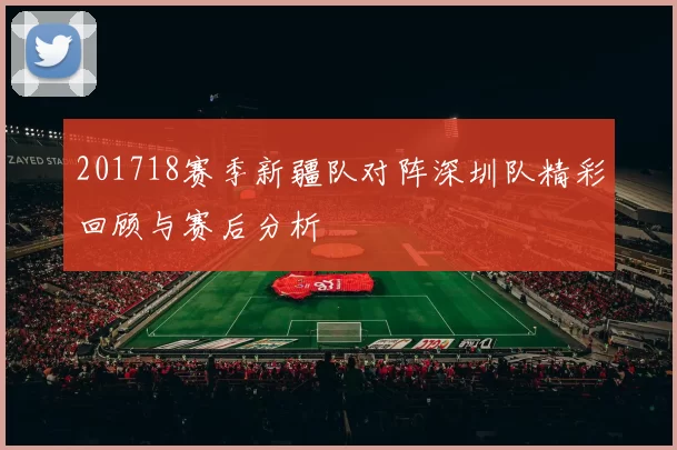 201718赛季新疆队对阵深圳队精彩回顾与赛后分析