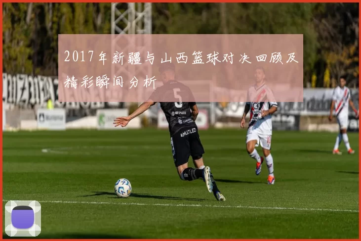 2017年新疆与山西篮球对决回顾及精彩瞬间分析