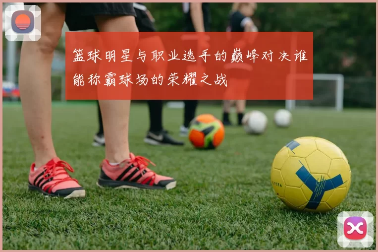 篮球明星与职业选手的巅峰对决谁能称霸球场的荣耀之战