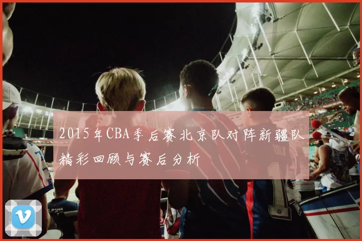 2015年CBA季后赛北京队对阵新疆队精彩回顾与赛后分析